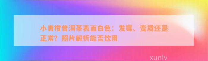 小青柑普洱茶表面白色：发霉、变质还是正常？照片解析能否饮用