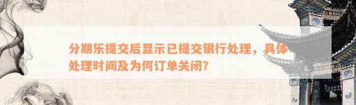 分期乐提交后显示已提交银行处理，具体处理时间及为何订单关闭？