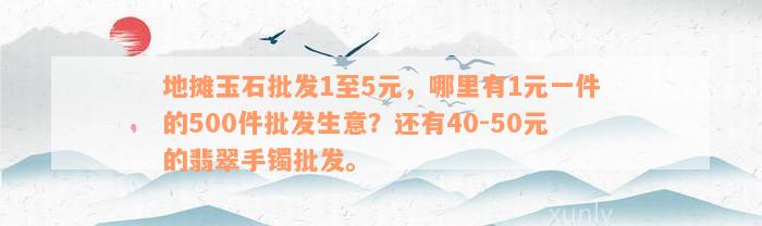 地摊玉石批发1至5元，哪里有1元一件的500件批发生意？还有40-50元的翡翠手镯批发。