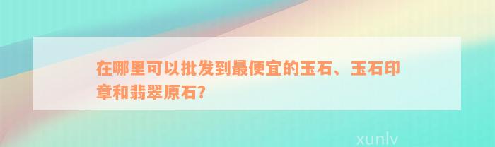 在哪里可以批发到最便宜的玉石、玉石印章和翡翠原石？