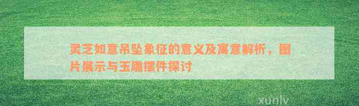 灵芝如意吊坠象征的意义及寓意解析，图片展示与玉雕摆件探讨