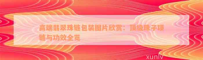 高端翡翠珠链包装图片欣赏：顶级珠子项链与功效全览