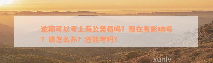 逾期可以考上海公务员吗？现在有影响吗？该怎么办？还能考吗？