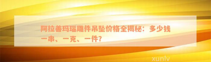 阿拉善玛瑙雕件吊坠价格全揭秘：多少钱一串、一克、一件？