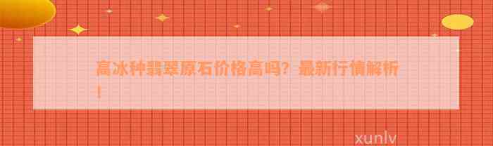 高冰种翡翠原石价格高吗？最新行情解析！