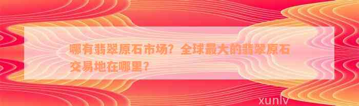 哪有翡翠原石市场？全球最大的翡翠原石交易地在哪里？