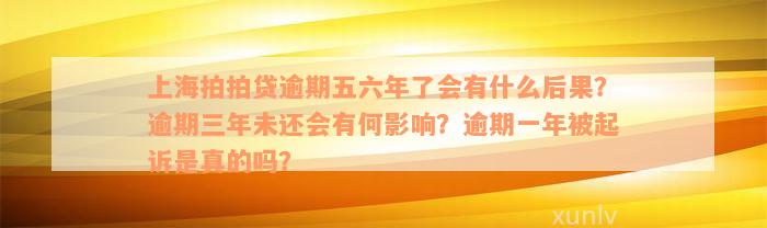 上海拍拍贷逾期五六年了会有什么后果？逾期三年未还会有何影响？逾期一年被起诉是真的吗？