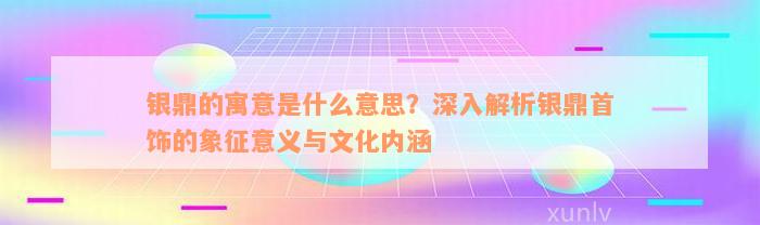 银鼎的寓意是什么意思？深入解析银鼎首饰的象征意义与文化内涵