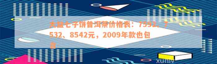 大益七子饼普洱茶价格表：7592、7532、8542元，2009年款也包含