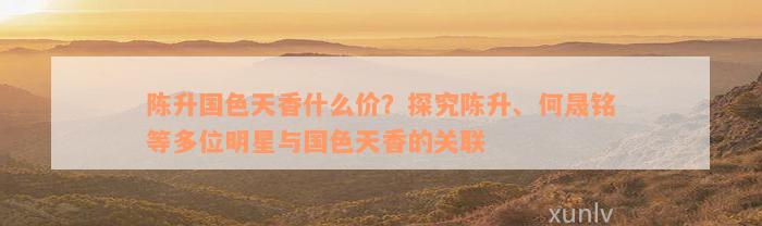 陈升国色天香什么价？探究陈升、何晟铭等多位明星与国色天香的关联