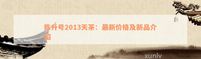 陈升号2013天茶：最新价格及新品介绍