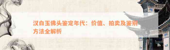 汉白玉佛头鉴定年代：价值、拍卖及鉴别方法全解析