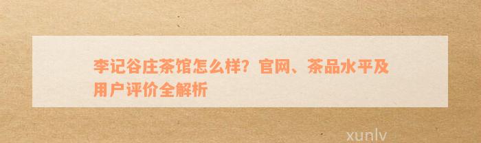 李记谷庄茶馆怎么样？官网、茶品水平及用户评价全解析