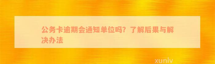 公务卡逾期会通知单位吗？了解后果与解决办法