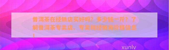 普洱茶在经销店买好吗？多少钱一斤？了解普洱茶专卖店、专卖和经销商价格信息！