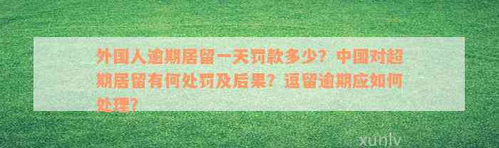 外国人逾期居留一天罚款多少？中国对超期居留有何处罚及后果？逗留逾期应如何处理？