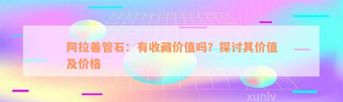 阿拉善管石：有收藏价值吗？探讨其价值及价格