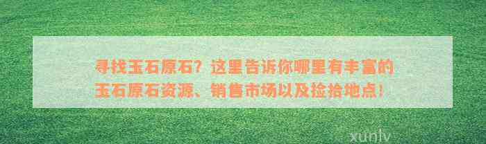 寻找玉石原石？这里告诉你哪里有丰富的玉石原石资源、销售市场以及捡拾地点！