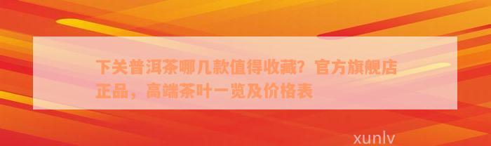 下关普洱茶哪几款值得收藏？官方旗舰店正品，高端茶叶一览及价格表