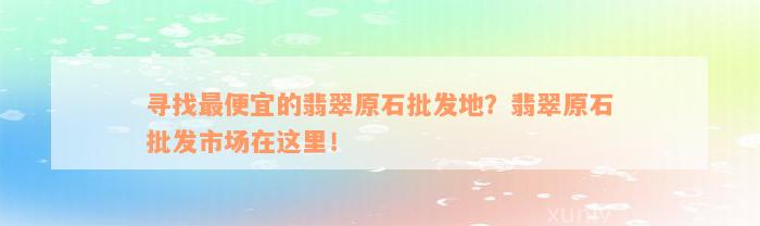 寻找最便宜的翡翠原石批发地？翡翠原石批发市场在这里！