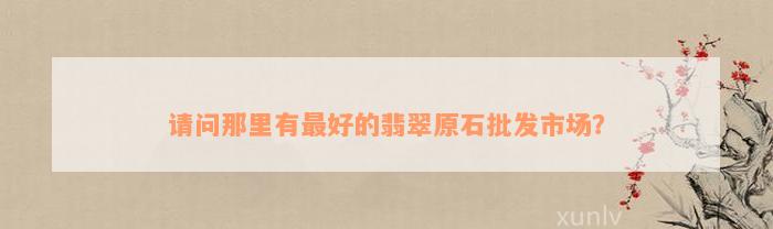 请问那里有最好的翡翠原石批发市场？