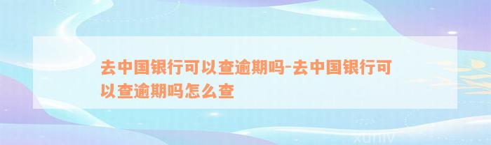 去中国银行可以查逾期吗-去中国银行可以查逾期吗怎么查