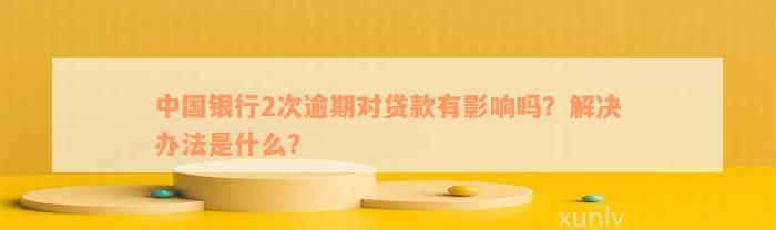 中国银行2次逾期对贷款有影响吗？解决办法是什么？