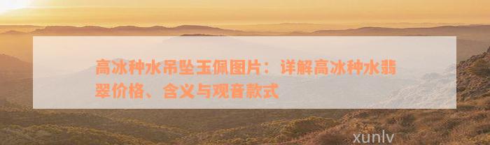 高冰种水吊坠玉佩图片：详解高冰种水翡翠价格、含义与观音款式