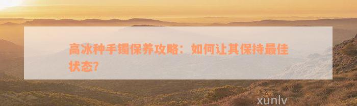 高冰种手镯保养攻略：如何让其保持最佳状态？