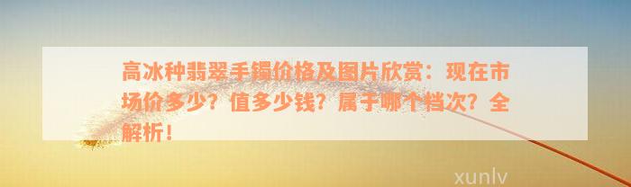 高冰种翡翠手镯价格及图片欣赏：现在市场价多少？值多少钱？属于哪个档次？全解析！