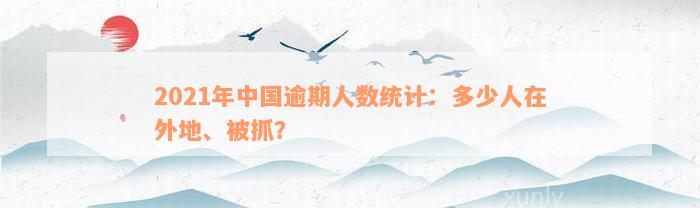 2021年中国逾期人数统计：多少人在外地、被抓？