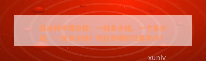 高冰种手镯价格：一般多少钱、一个多少钱、一克多少钱？现在市场价位是多少？