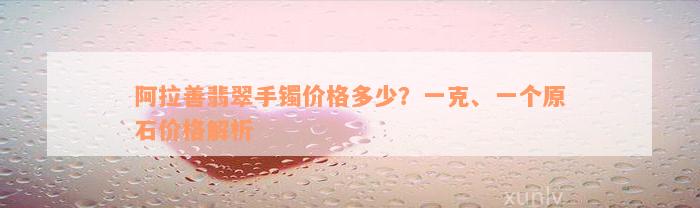 阿拉善翡翠手镯价格多少？一克、一个原石价格解析