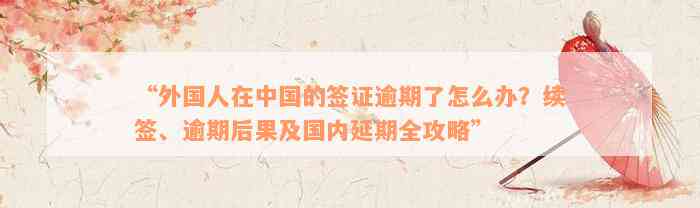 “外国人在中国的签证逾期了怎么办？续签、逾期后果及国内延期全攻略”