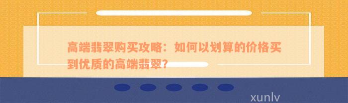 高端翡翠购买攻略：如何以划算的价格买到优质的高端翡翠？