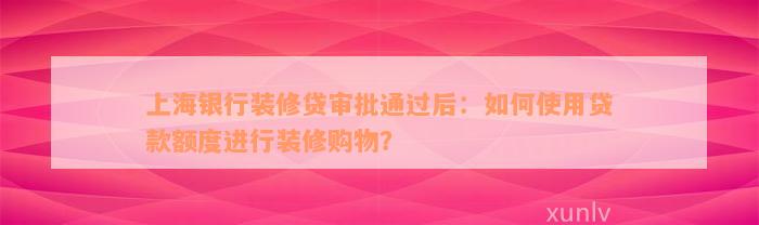 上海银行装修贷审批通过后：如何使用贷款额度进行装修购物？