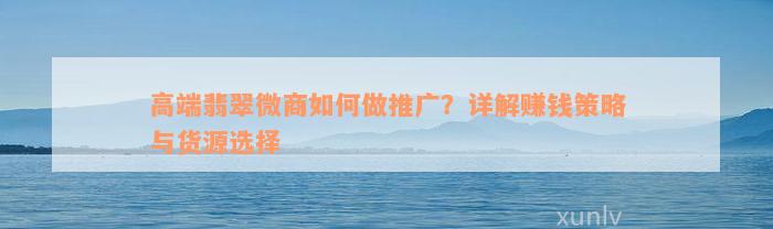 高端翡翠微商如何做推广？详解赚钱策略与货源选择