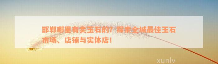 邯郸哪里有卖玉石的？探索全城最佳玉石市场、店铺与实体店！