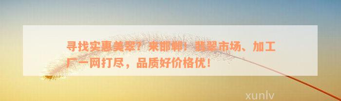 寻找实惠美翠？来邯郸！翡翠市场、加工厂一网打尽，品质好价格优！