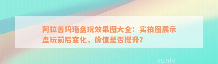 阿拉善玛瑙盘玩效果图大全：实拍图展示盘玩前后变化，价值是否提升？