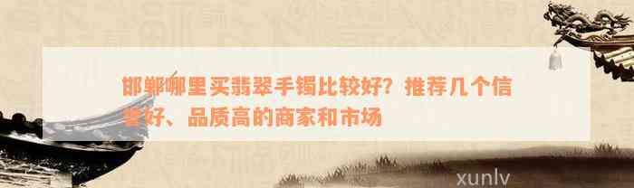 邯郸哪里买翡翠手镯比较好？推荐几个信誉好、品质高的商家和市场