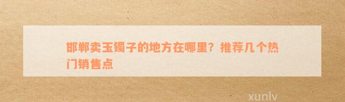 邯郸卖玉镯子的地方在哪里？推荐几个热门销售点