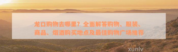 龙口购物去哪里？全面解答购物、服装、商品、烟酒购买地点及最佳购物广场推荐