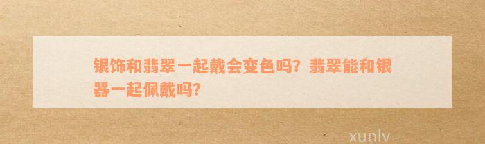 银饰和翡翠一起戴会变色吗？翡翠能和银器一起佩戴吗？