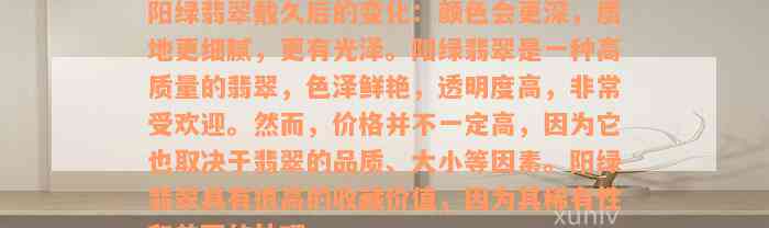 阳绿翡翠戴久后的变化：颜色会更深，质地更细腻，更有光泽。阳绿翡翠是一种高质量的翡翠，色泽鲜艳，透明度高，非常受欢迎。然而，价格并不一定高，因为它也取决于翡翠的品质、大小等因素。阳绿翡翠具有很高的收藏价值，因为其稀有性和美丽的外观。