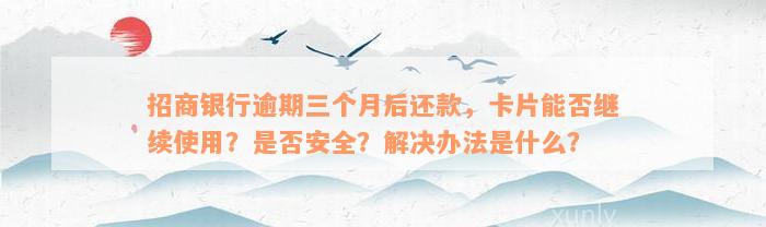 招商银行逾期三个月后还款，卡片能否继续使用？是否安全？解决办法是什么？