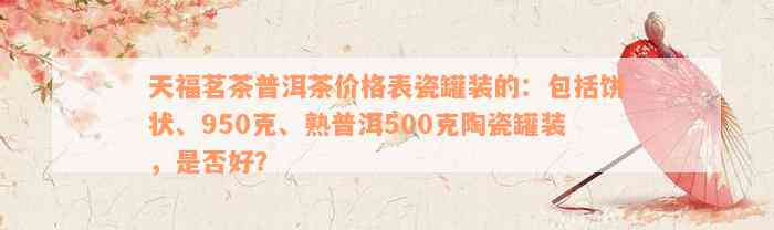 天福茗茶普洱茶价格表瓷罐装的：包括饼状、950克、熟普洱500克陶瓷罐装，是否好？