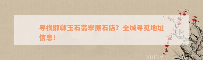 寻找邯郸玉石翡翠原石店？全城寻觅地址信息！