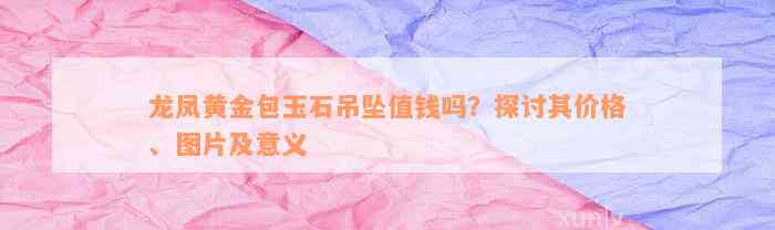 龙凤黄金包玉石吊坠值钱吗？探讨其价格、图片及意义