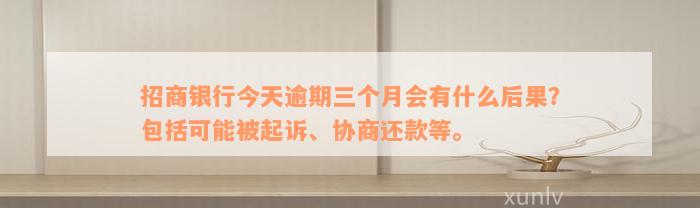 招商银行今天逾期三个月会有什么后果？包括可能被起诉、协商还款等。